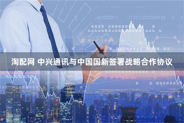 淘配网 中兴通讯与中国国新签署战略合作协议