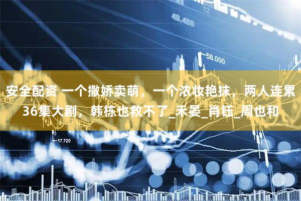 安全配资 一个撒娇卖萌，一个浓妆艳抹，两人连累36集大剧，韩栋也救不了_禾晏_肖钰_周也和