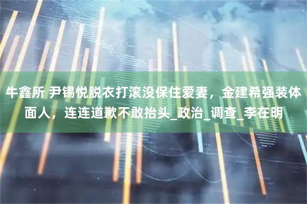 牛鑫所 尹锡悦脱衣打滚没保住爱妻，金建希强装体面人，连连道歉不敢抬头_政治_调查_李在明