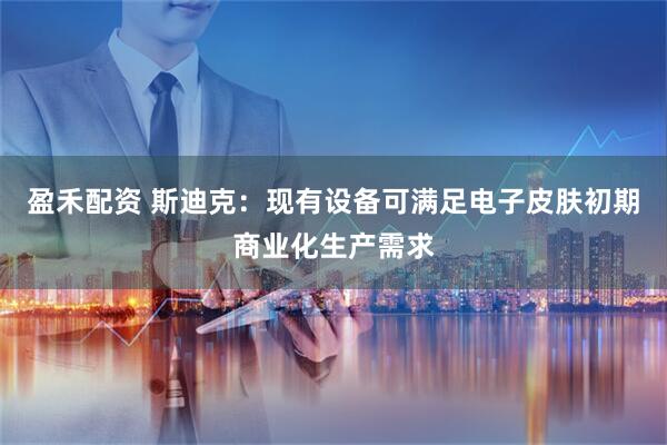 盈禾配资 斯迪克：现有设备可满足电子皮肤初期商业化生产需求