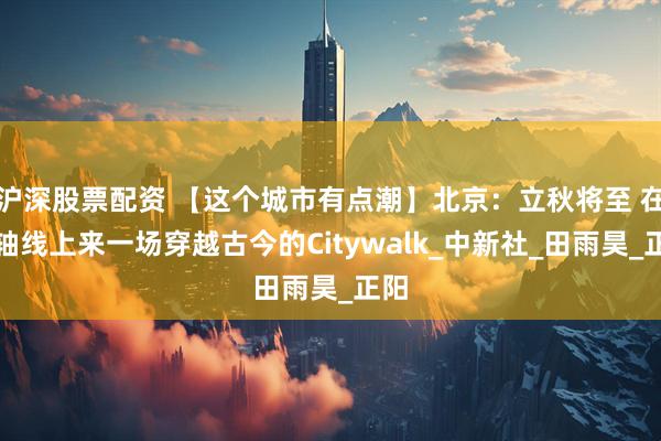 沪深股票配资 【这个城市有点潮】北京：立秋将至 在中轴线上来一场穿越古今的Citywalk_中新社_田雨昊_正阳