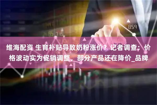 维海配资 生育补贴导致奶粉涨价？记者调查：价格波动实为促销调整，部分产品还在降价_品牌