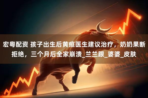 宏粤配资 孩子出生后黄疸医生建议治疗，奶奶果断拒绝，三个月后全家崩溃_兰兰跟_婆婆_皮肤
