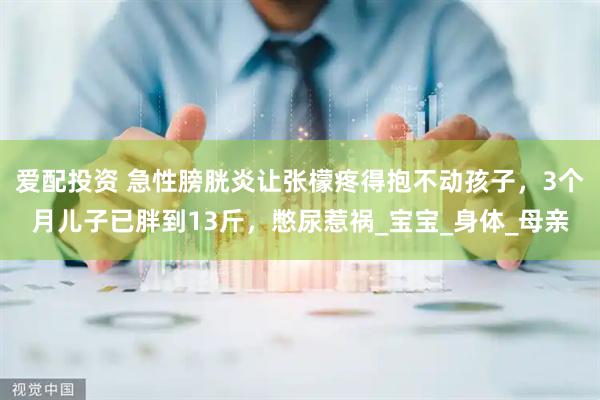 爱配投资 急性膀胱炎让张檬疼得抱不动孩子，3个月儿子已胖到13斤，憋尿惹祸_宝宝_身体_母亲