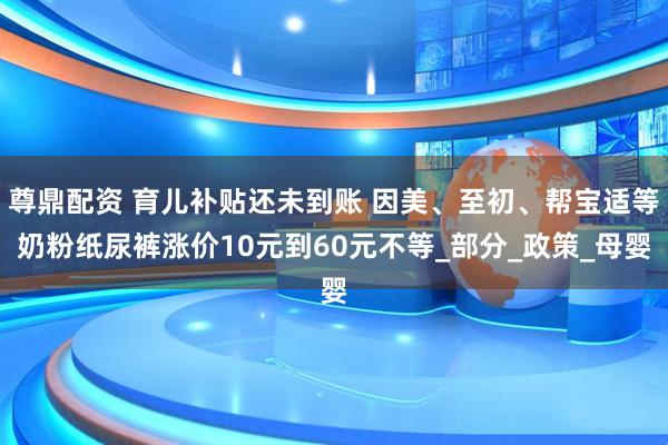 尊鼎配资 育儿补贴还未到账 因美、至初、帮宝适等奶粉纸尿裤涨价10元到60元不等_部分_政策_母婴