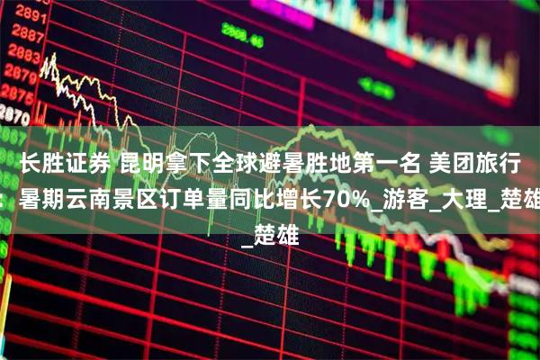长胜证券 昆明拿下全球避暑胜地第一名 美团旅行：暑期云南景区订单量同比增长70%_游客_大理_楚雄
