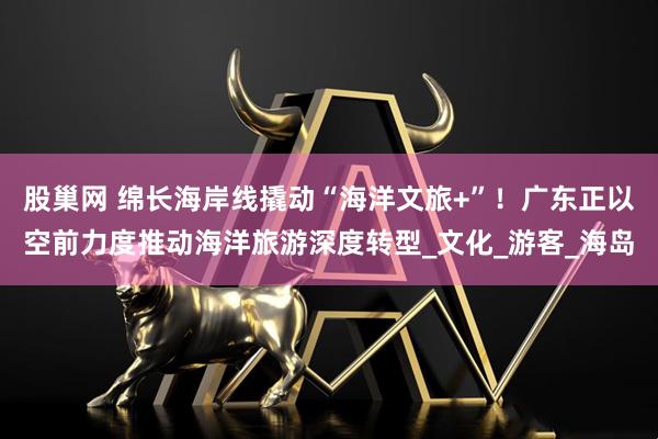 股巢网 绵长海岸线撬动“海洋文旅+”！广东正以空前力度推动海洋旅游深度转型_文化_游客_海岛