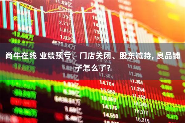 尚牛在线 业绩预亏、门店关闭、股东减持, 良品铺子怎么了?