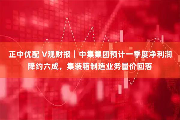 正中优配 V观财报｜中集集团预计一季度净利润降约六成，集装箱制造业务量价回落
