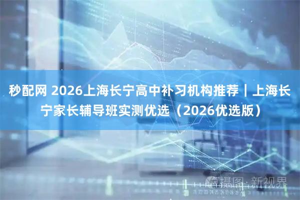 秒配网 2026上海长宁高中补习机构推荐｜上海长宁家长辅导班实测优选（2026优选版）